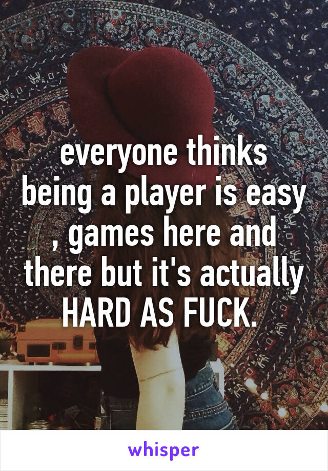 everyone thinks being a player is easy , games here and there but it's actually HARD AS FUCK. 