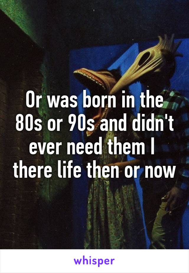 Or was born in the 80s or 90s and didn't ever need them I  there life then or now