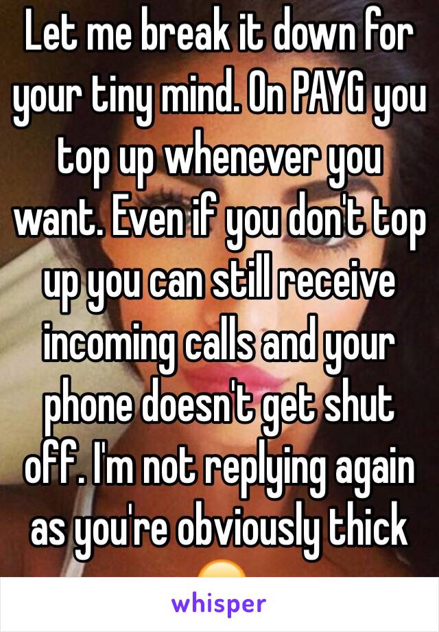 Let me break it down for your tiny mind. On PAYG you top up whenever you want. Even if you don't top up you can still receive incoming calls and your phone doesn't get shut off. I'm not replying again as you're obviously thick 😑