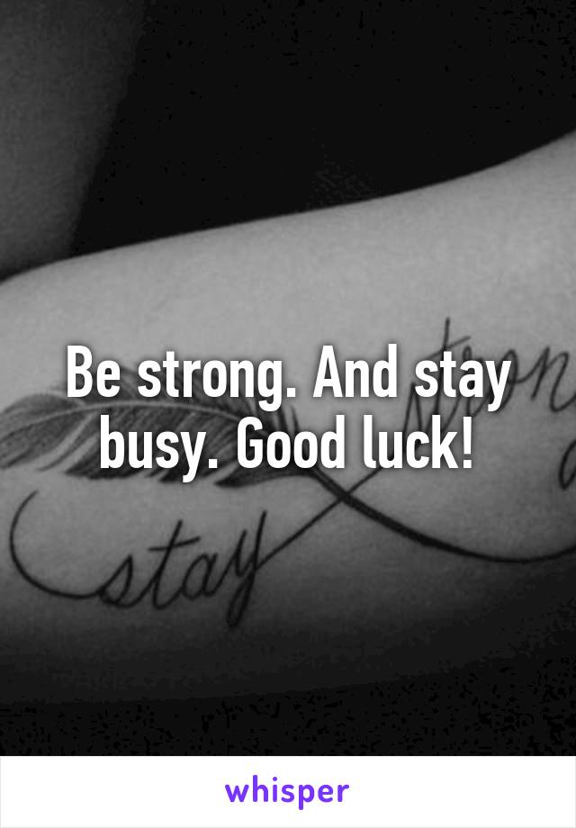 Be strong. And stay busy. Good luck!