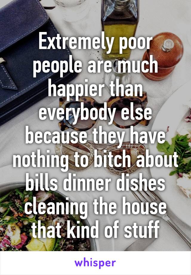 Extremely poor people are much happier than everybody else because they have nothing to bitch about bills dinner dishes cleaning the house that kind of stuff