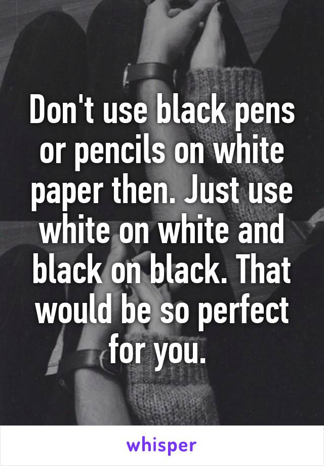 Don't use black pens or pencils on white paper then. Just use white on white and black on black. That would be so perfect for you. 