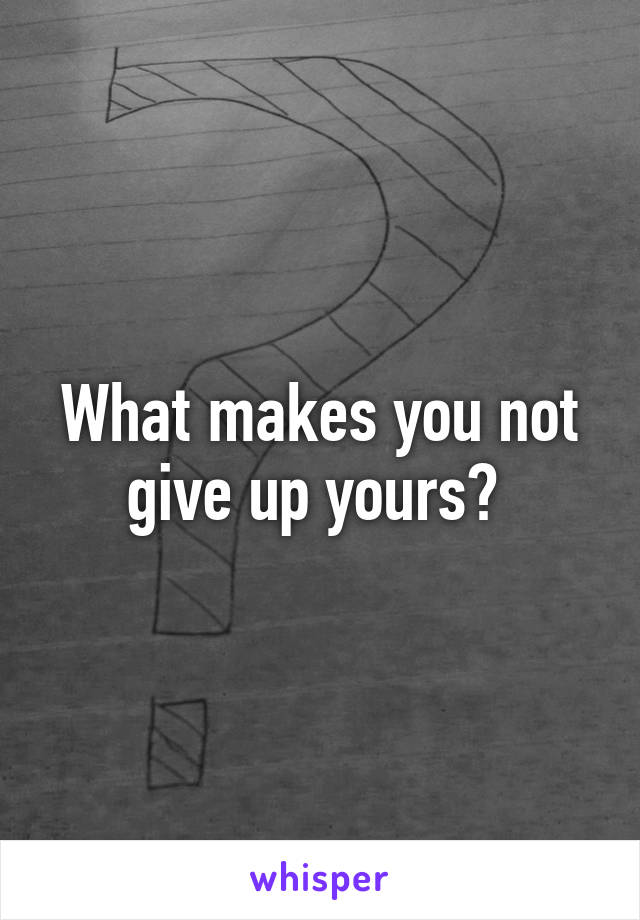 What makes you not give up yours? 