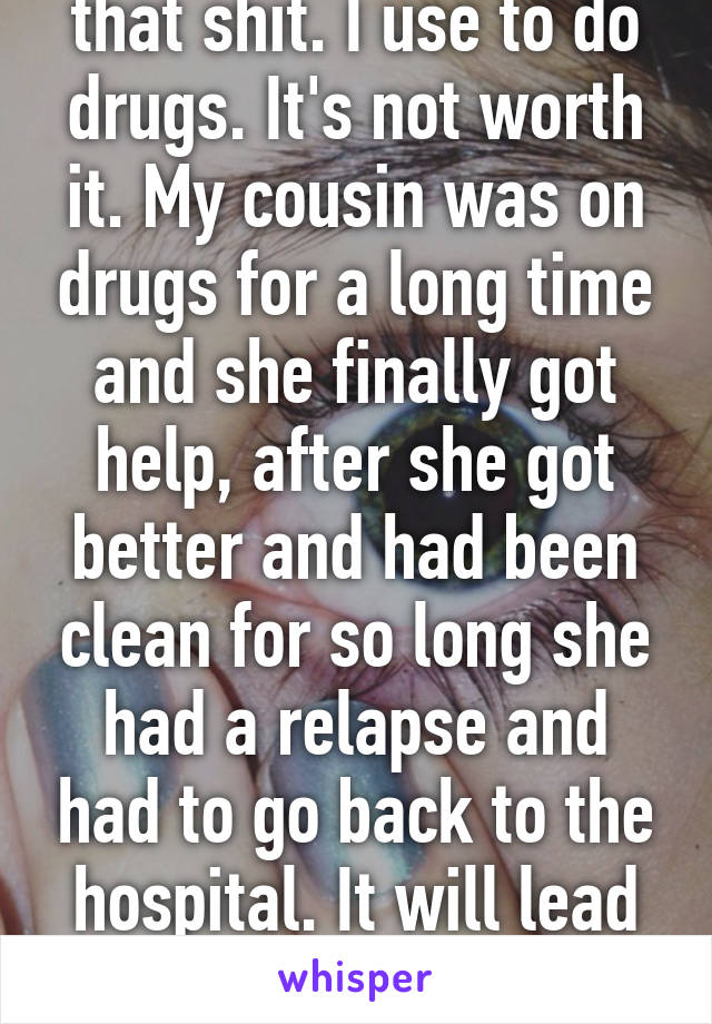 I'd get away from that shit. I use to do drugs. It's not worth it. My cousin was on drugs for a long time and she finally got help, after she got better and had been clean for so long she had a relapse and had to go back to the hospital. It will lead you no where in life. (31m)