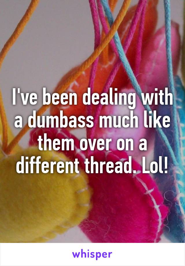 I've been dealing with a dumbass much like them over on a different thread. Lol!