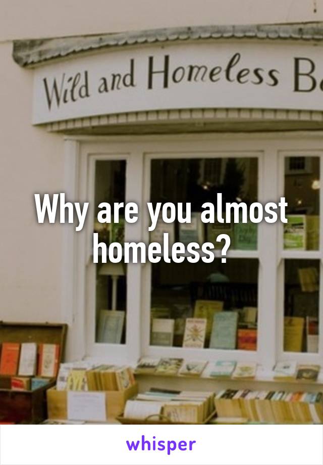 Why are you almost homeless?