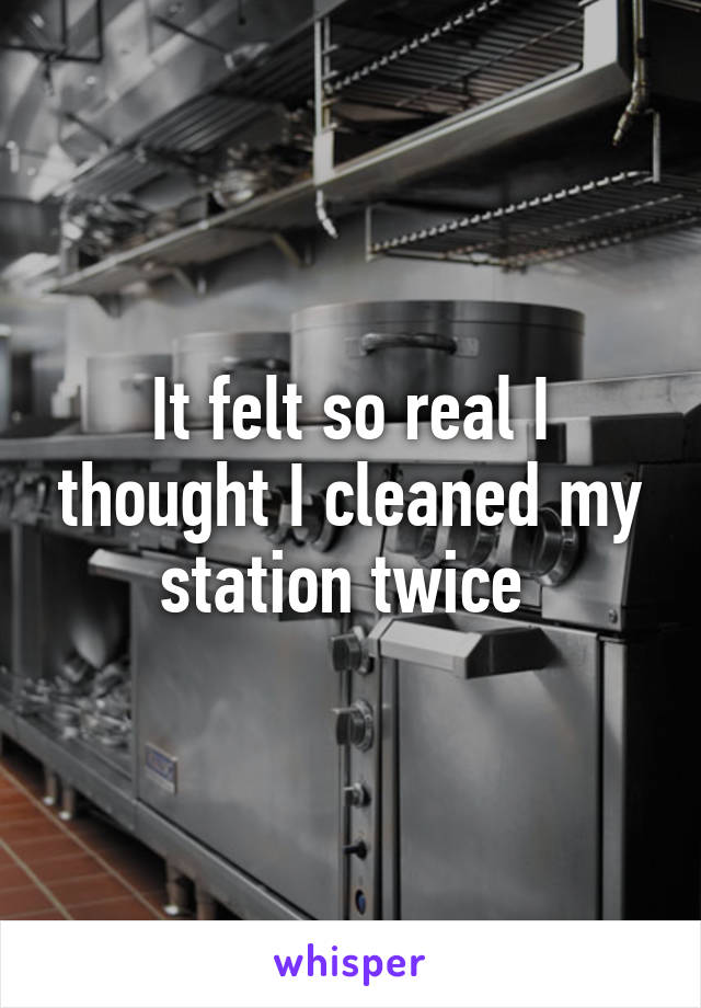 It felt so real I thought I cleaned my station twice 