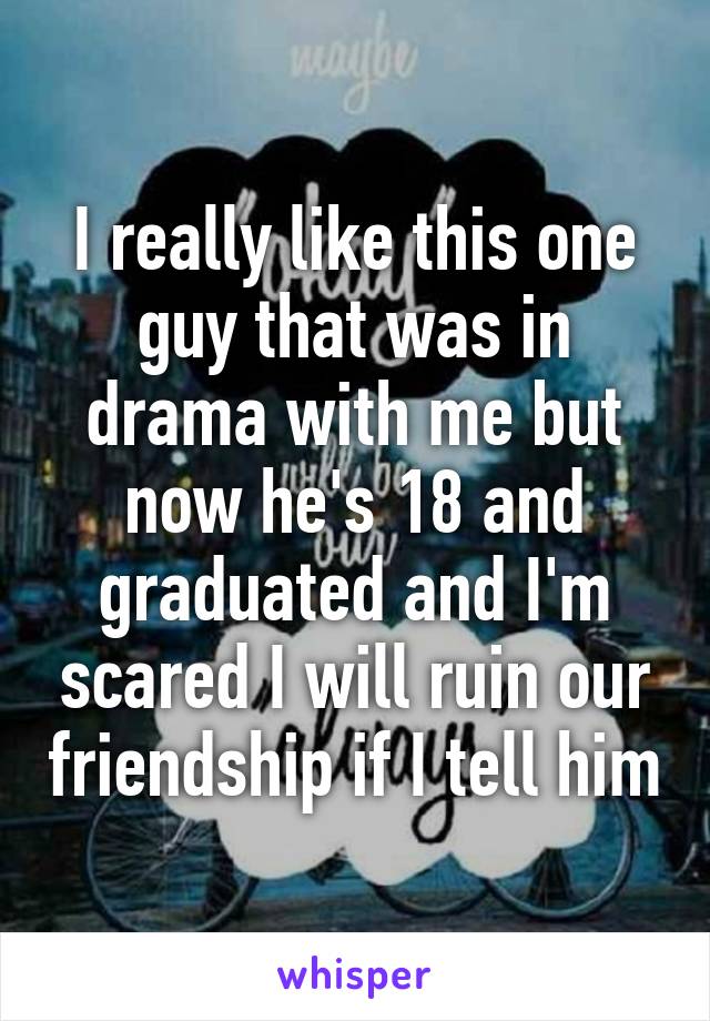 I really like this one guy that was in drama with me but now he's 18 and graduated and I'm scared I will ruin our friendship if I tell him