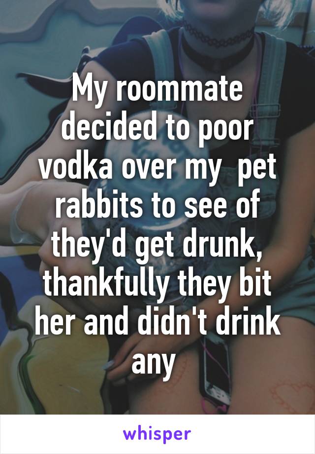 My roommate decided to poor vodka over my  pet rabbits to see of they'd get drunk, thankfully they bit her and didn't drink any 
