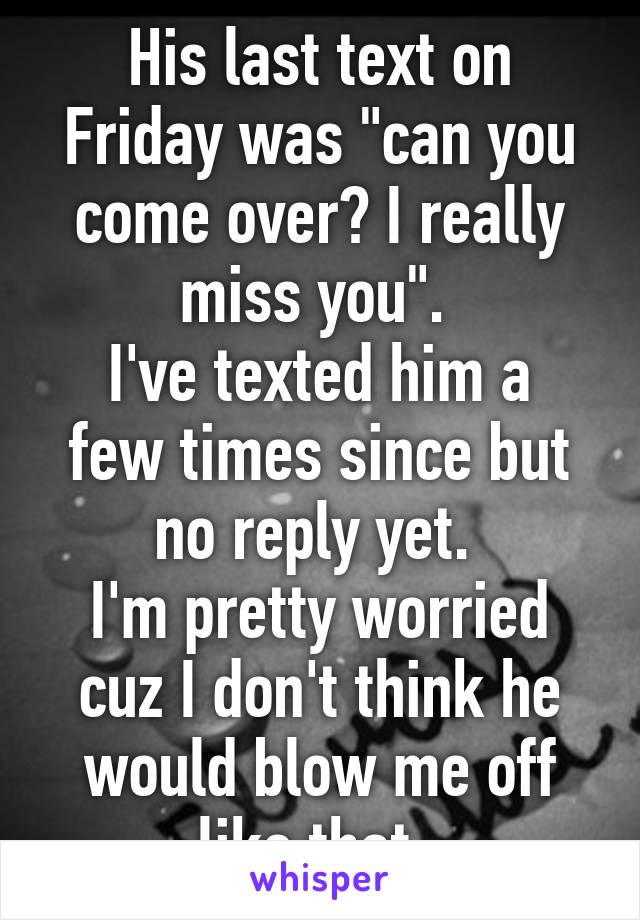 His last text on Friday was "can you come over? I really miss you". 
I've texted him a few times since but no reply yet. 
I'm pretty worried cuz I don't think he would blow me off like that..