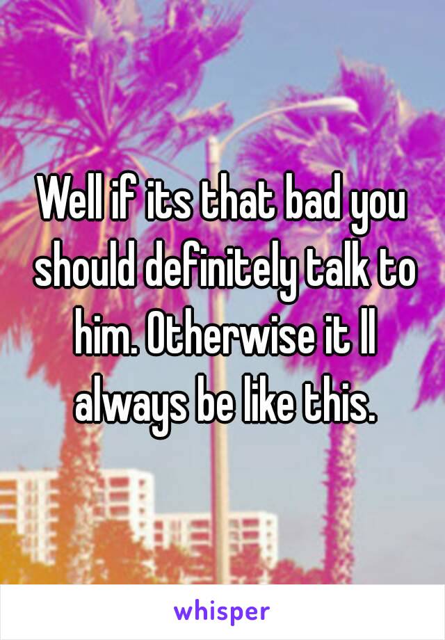 Well if its that bad you should definitely talk to him. Otherwise it ll always be like this.