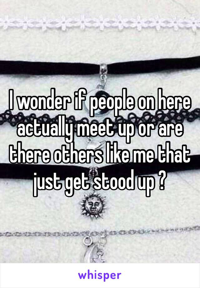 I wonder if people on here actually meet up or are there others like me that just get stood up ? 