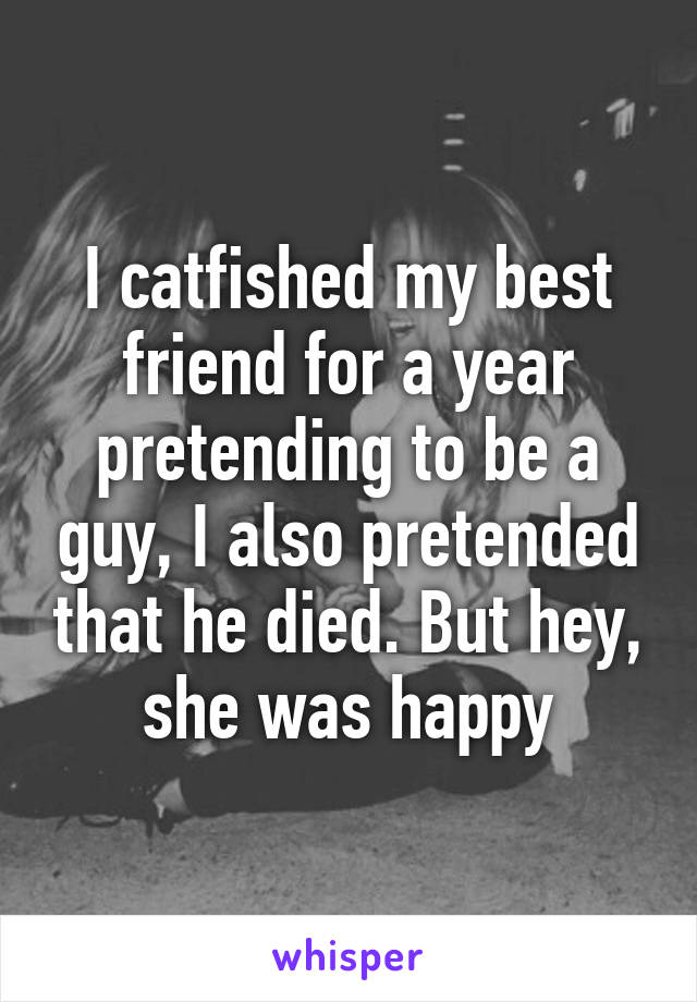 I catfished my best friend for a year pretending to be a guy, I also pretended that he died. But hey, she was happy