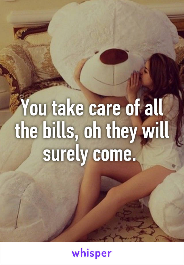 You take care of all the bills, oh they will surely come. 