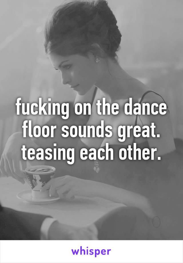 fucking on the dance floor sounds great.
teasing each other.