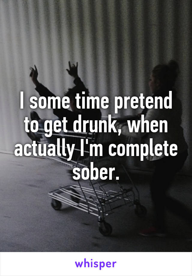 I some time pretend to get drunk, when actually I'm complete sober.