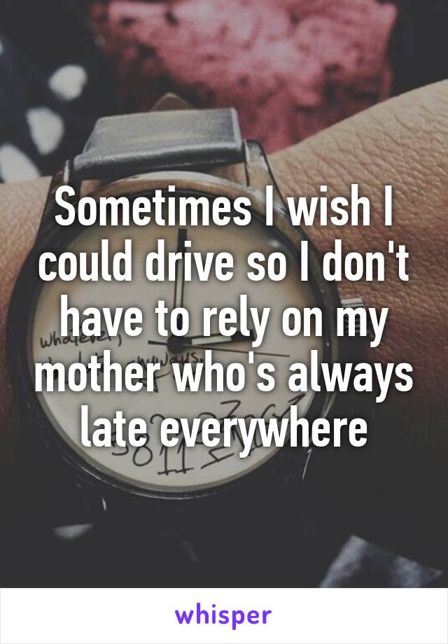 Sometimes I wish I could drive so I don't have to rely on my mother who's always late everywhere
