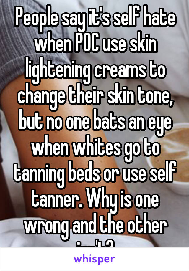 People say it's self hate when POC use skin lightening creams to change their skin tone, but no one bats an eye when whites go to tanning beds or use self tanner. Why is one wrong and the other isn't?