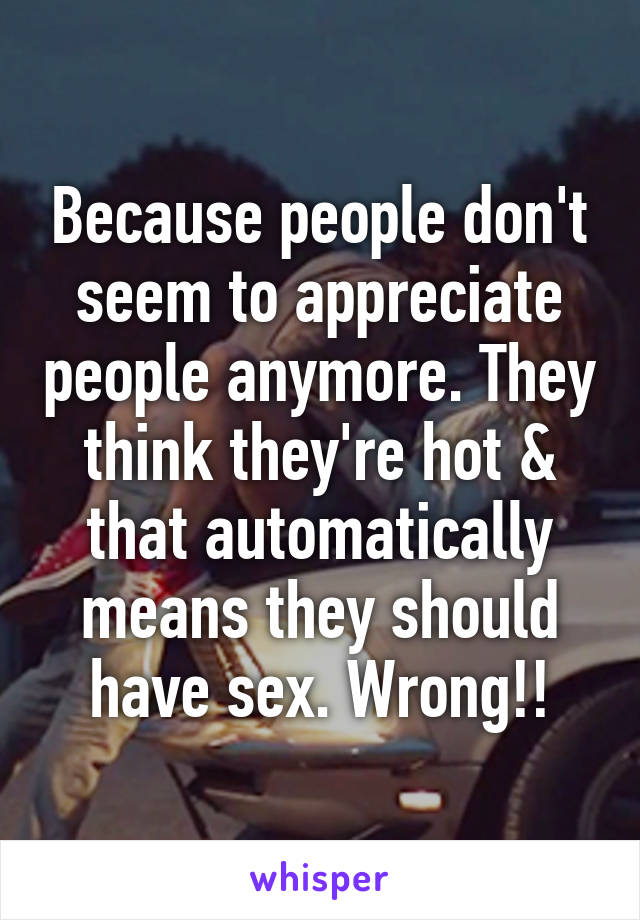 Because people don't seem to appreciate people anymore. They think they're hot & that automatically means they should have sex. Wrong!!