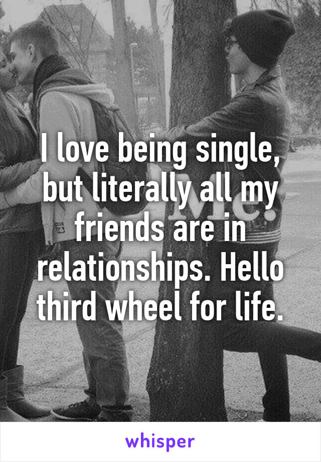 I love being single, but literally all my friends are in relationships. Hello third wheel for life.