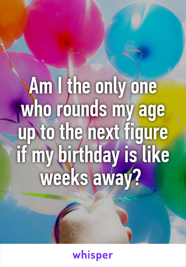 Am I the only one who rounds my age up to the next figure if my birthday is like weeks away? 