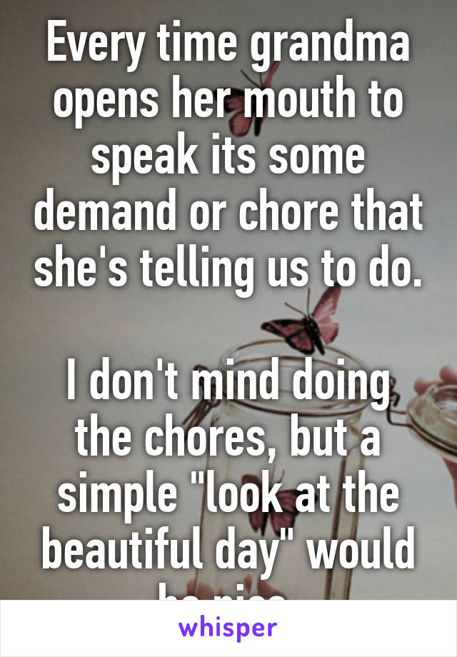 Every time grandma opens her mouth to speak its some demand or chore that she's telling us to do. 
I don't mind doing the chores, but a simple "look at the beautiful day" would be nice.