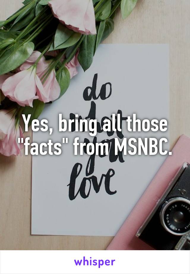 Yes, bring all those "facts" from MSNBC.