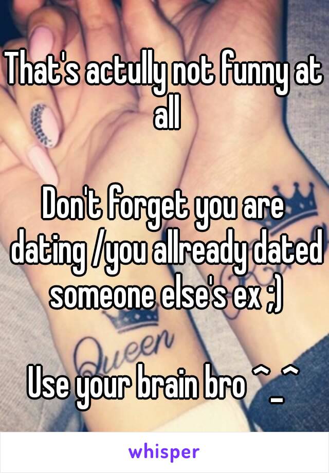 That's actully not funny at all

Don't forget you are dating /you allready dated someone else's ex ;)

Use your brain bro ^_^