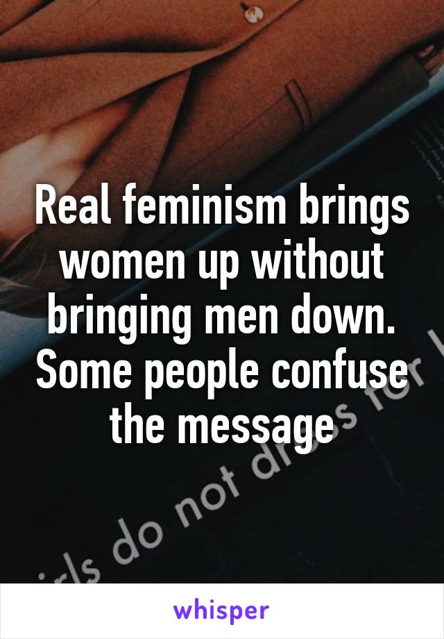 Real feminism brings women up without bringing men down. Some people confuse the message