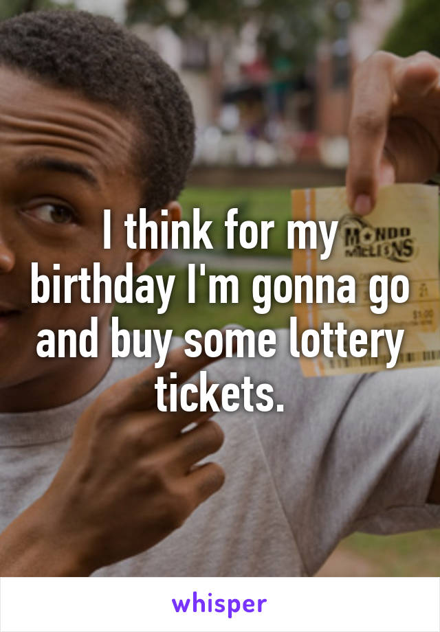 I think for my birthday I'm gonna go and buy some lottery tickets.