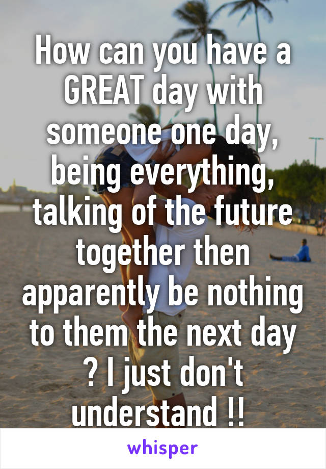 How can you have a GREAT day with someone one day, being everything, talking of the future together then apparently be nothing to them the next day ? I just don't understand !! 