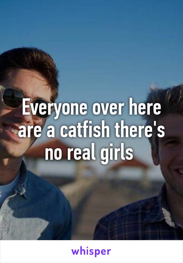 Everyone over here are a catfish there's no real girls 
