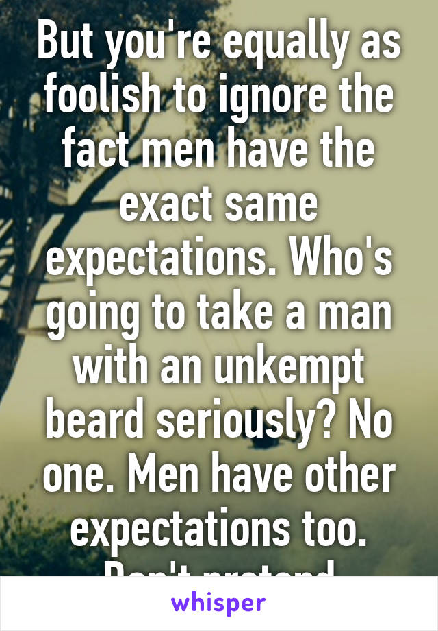 But you're equally as foolish to ignore the fact men have the exact same expectations. Who's going to take a man with an unkempt beard seriously? No one. Men have other expectations too. Don't pretend