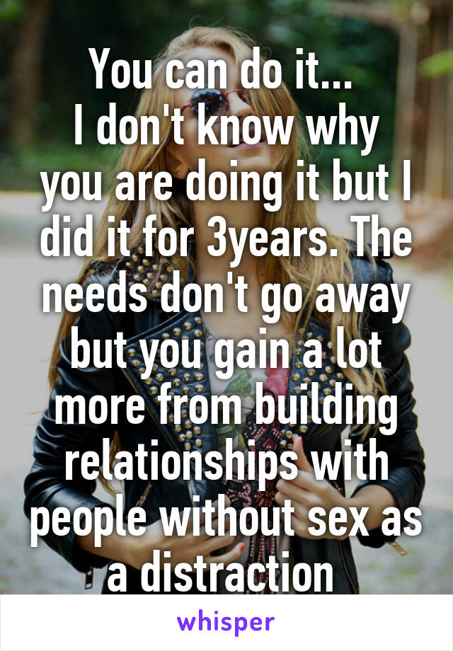 You can do it... 
I don't know why you are doing it but I did it for 3years. The needs don't go away but you gain a lot more from building relationships with people without sex as a distraction 
