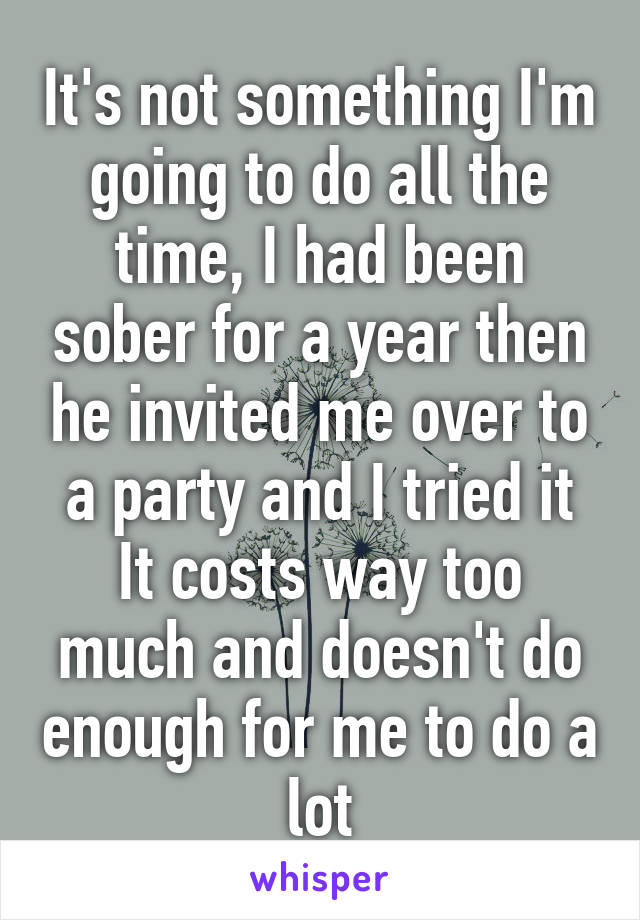 It's not something I'm going to do all the time, I had been sober for a year then he invited me over to a party and I tried it
It costs way too much and doesn't do enough for me to do a lot