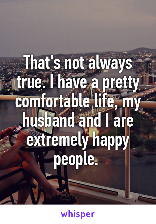 That's not always true. I have a pretty comfortable life, my husband and I are extremely happy people. 