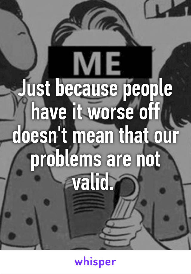 Just because people have it worse off doesn't mean that our problems are not valid. 