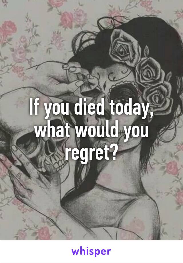 If you died today, what would you regret?