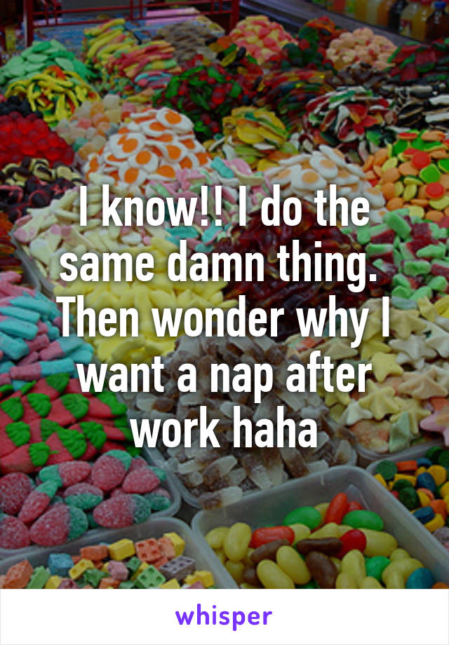 I know!! I do the same damn thing.  Then wonder why I want a nap after work haha