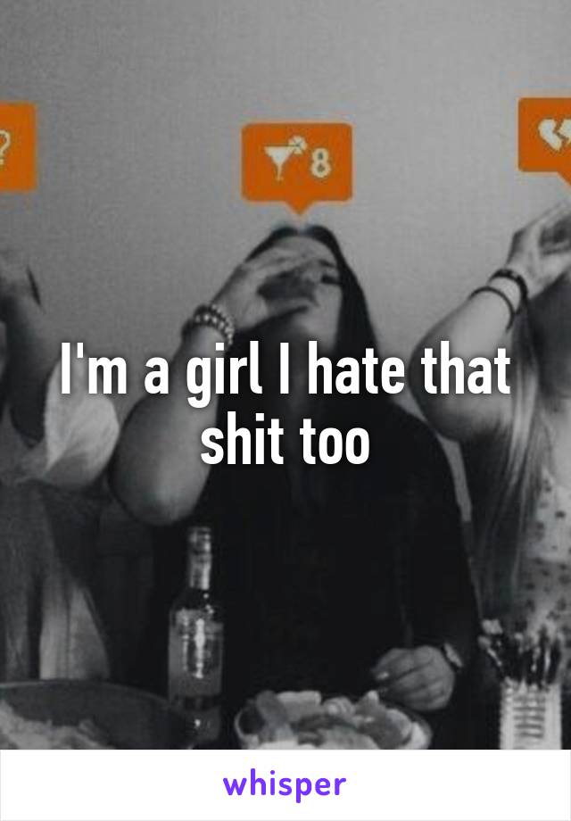 I'm a girl I hate that shit too