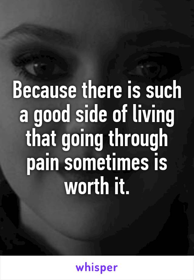 Because there is such a good side of living that going through pain sometimes is worth it.