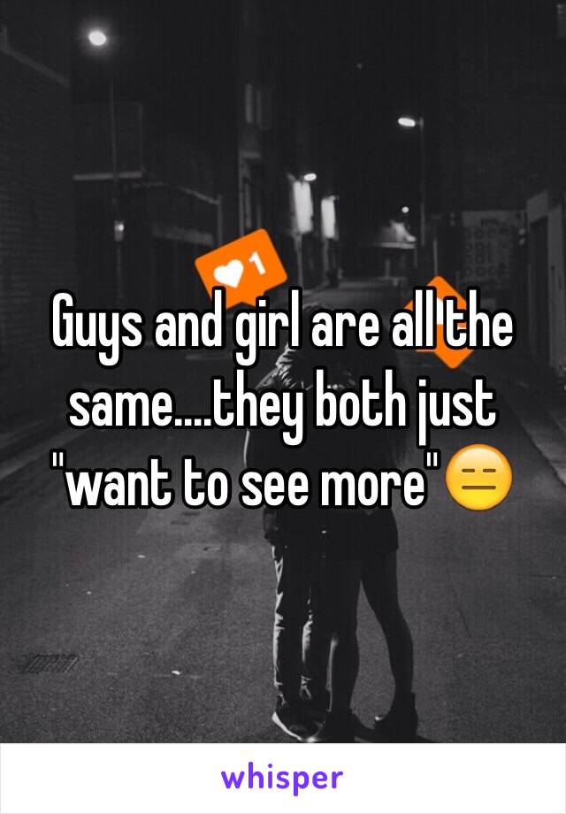 Guys and girl are all the same....they both just "want to see more"😑