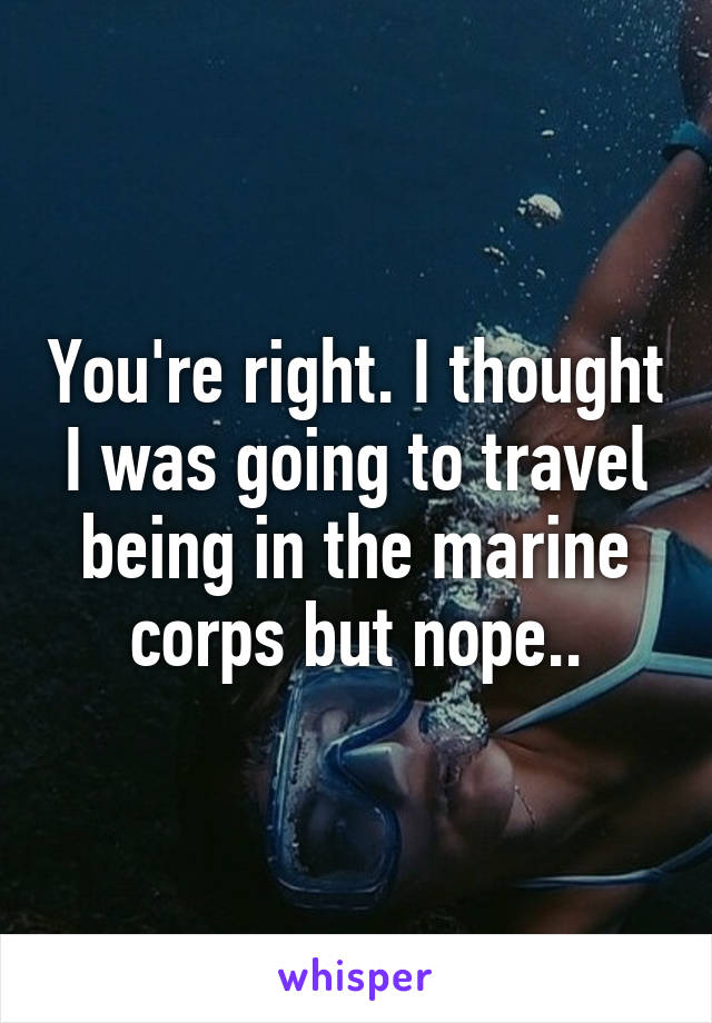 You're right. I thought I was going to travel being in the marine corps but nope..