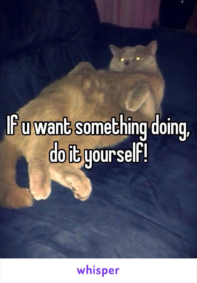 If u want something doing, 
do it yourself! 