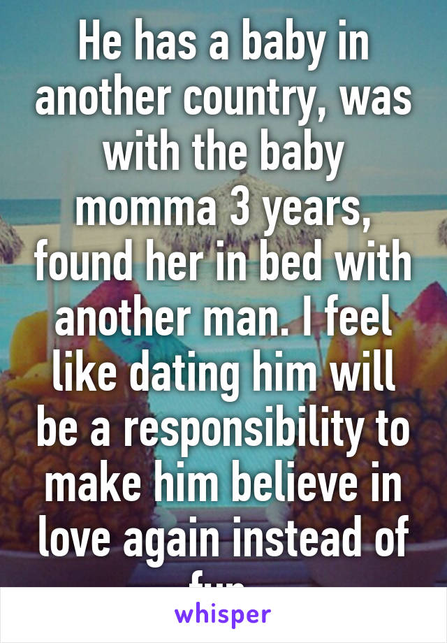 He has a baby in another country, was with the baby momma 3 years, found her in bed with another man. I feel like dating him will be a responsibility to make him believe in love again instead of fun.