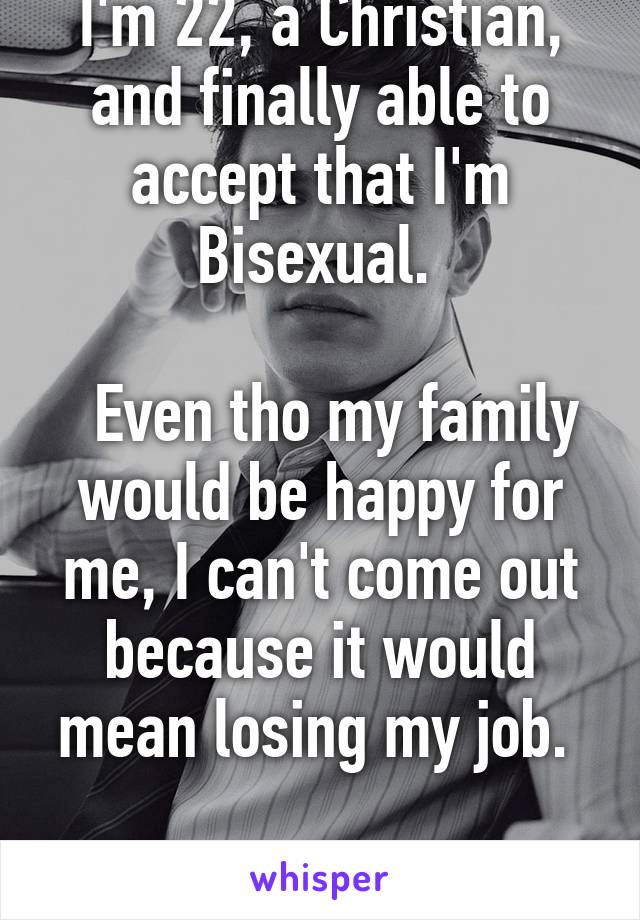 I'm 22, a Christian, and finally able to accept that I'm Bisexual. 

  Even tho my family would be happy for me, I can't come out because it would mean losing my job. 

I am so depressed.  