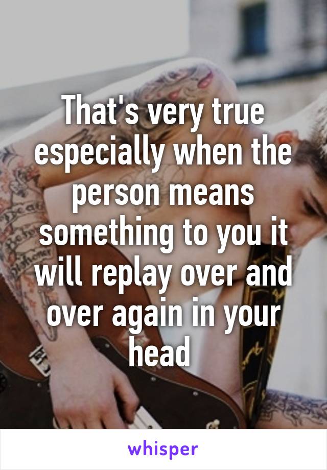 That's very true especially when the person means something to you it will replay over and over again in your head 