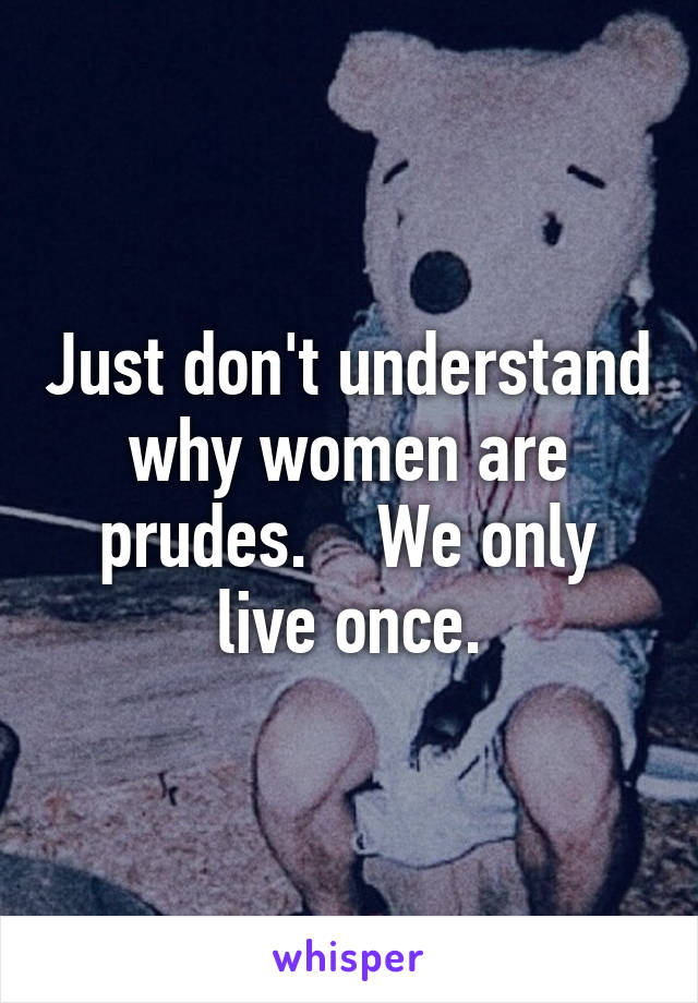 Just don't understand why women are prudes.    We only live once.