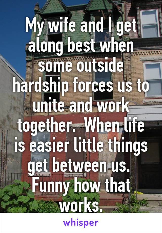 My wife and I get along best when some outside hardship forces us to unite and work together.  When life is easier little things get between us.  Funny how that works.