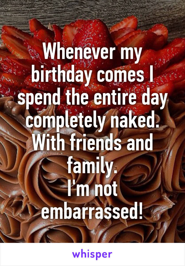 Whenever my birthday comes I spend the entire day completely naked.
With friends and family.
I'm not embarrassed!